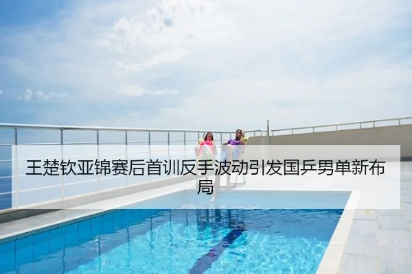 王楚钦亚锦赛后首训反手波动引发国乒男单新布局