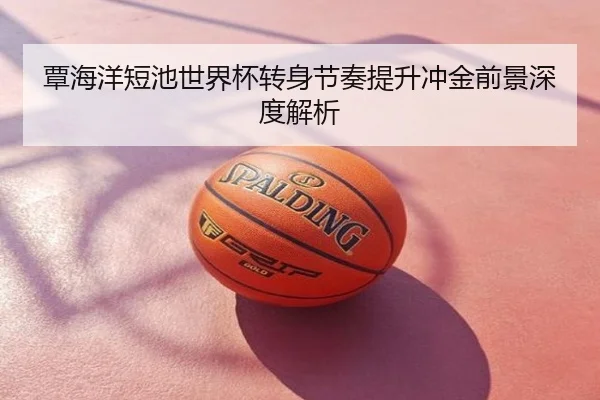 覃海洋短池世界杯转身节奏提升冲金前景深度解析